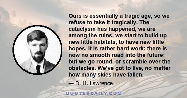 Ours is essentially a tragic age, so we refuse to take it tragically. The cataclysm has happened, we are among the ruins, we start to build up new little habitats, to have new little hopes. It is rather hard work: there 