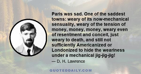 Paris was sad. One of the saddest towns: weary of its now-mechanical sensuality, weary of the tension of money, money, money, weary even of resentment and conceit, just weary to death, and still not sufficiently