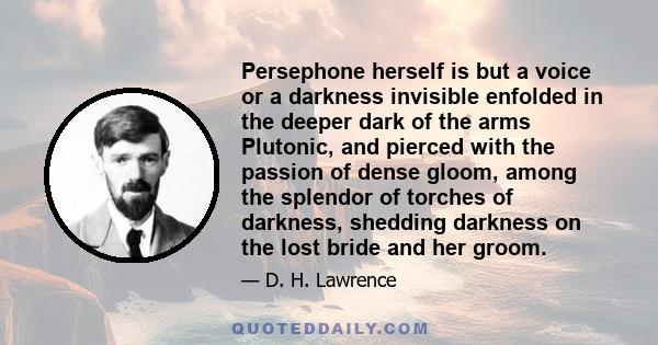 Persephone herself is but a voice or a darkness invisible enfolded in the deeper dark of the arms Plutonic, and pierced with the passion of dense gloom, among the splendor of torches of darkness, shedding darkness on