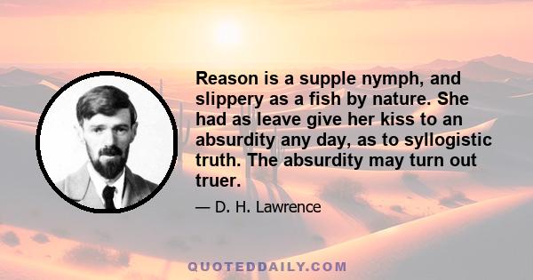 Reason is a supple nymph, and slippery as a fish by nature. She had as leave give her kiss to an absurdity any day, as to syllogistic truth. The absurdity may turn out truer.