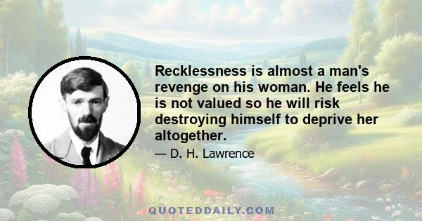 Recklessness is almost a man's revenge on his woman. He feels he is not valued so he will risk destroying himself to deprive her altogether.