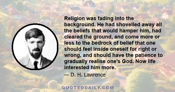 Religion was fading into the background. He had shovelled away all the beliefs that would hamper him, had cleared the ground, and come more or less to the bedrock of belief that one should feel inside oneself for right