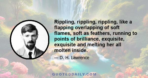 Rippling, rippling, rippling, like a flapping overlapping of soft flames, soft as feathers, running to points of brilliance, exquisite, exquisite and melting her all molten inside.