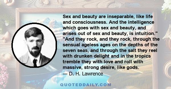 Sex and beauty are inseparable, like life and consciousness. And the intelligence which goes with sex and beauty, and arises out of sex and beauty, is intuition. And they rock, and they rock, through the sensual ageless 