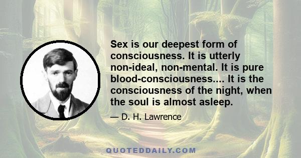 Sex is our deepest form of consciousness. It is utterly non-ideal, non-mental. It is pure blood-consciousness.... It is the consciousness of the night, when the soul is almost asleep.