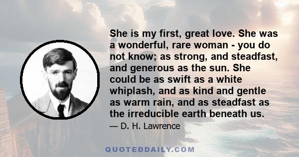 She is my first, great love. She was a wonderful, rare woman - you do not know; as strong, and steadfast, and generous as the sun. She could be as swift as a white whiplash, and as kind and gentle as warm rain, and as