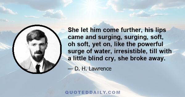 She let him come further, his lips came and surging, surging, soft, oh soft, yet on, like the powerful surge of water, irresistible, till with a little blind cry, she broke away.