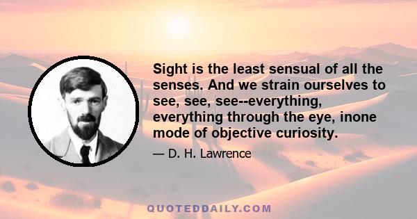 Sight is the least sensual of all the senses. And we strain ourselves to see, see, see--everything, everything through the eye, inone mode of objective curiosity.