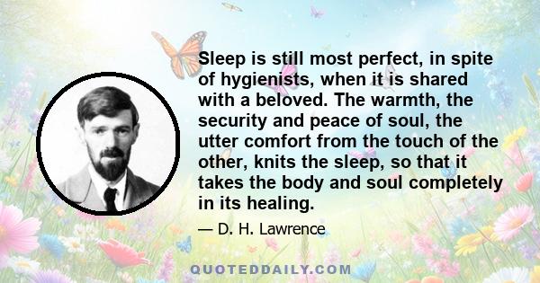 Sleep is still most perfect, in spite of hygienists, when it is shared with a beloved. The warmth, the security and peace of soul, the utter comfort from the touch of the other, knits the sleep, so that it takes the