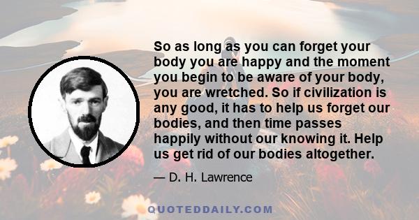 So as long as you can forget your body you are happy and the moment you begin to be aware of your body, you are wretched. So if civilization is any good, it has to help us forget our bodies, and then time passes happily 