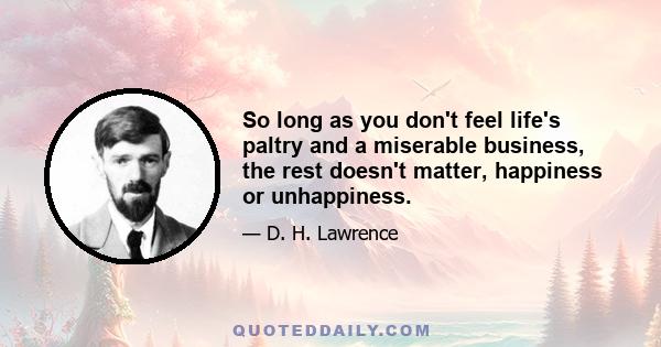 So long as you don't feel life's paltry and a miserable business, the rest doesn't matter, happiness or unhappiness.