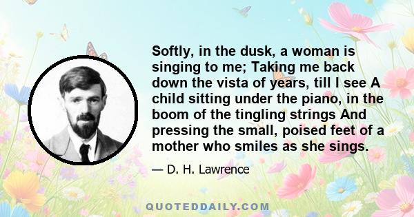 Softly, in the dusk, a woman is singing to me; Taking me back down the vista of years, till I see A child sitting under the piano, in the boom of the tingling strings And pressing the small, poised feet of a mother who