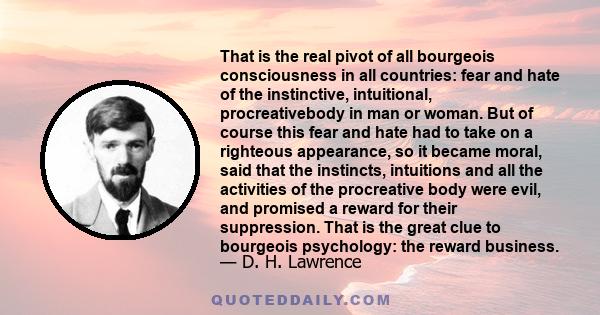 That is the real pivot of all bourgeois consciousness in all countries: fear and hate of the instinctive, intuitional, procreativebody in man or woman. But of course this fear and hate had to take on a righteous