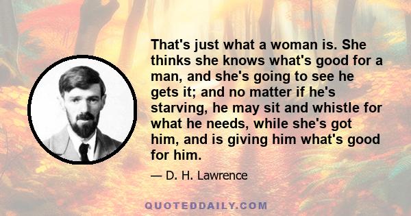 That's just what a woman is. She thinks she knows what's good for a man, and she's going to see he gets it; and no matter if he's starving, he may sit and whistle for what he needs, while she's got him, and is giving