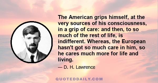 The American grips himself, at the very sources of his consciousness, in a grip of care: and then, to so much of the rest of life, is indifferent. Whereas, the European hasn't got so much care in him, so he cares much