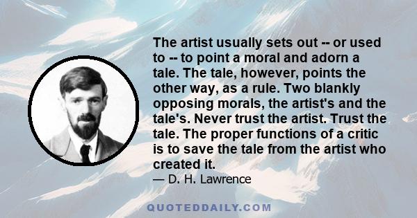 The artist usually sets out -- or used to -- to point a moral and adorn a tale. The tale, however, points the other way, as a rule. Two blankly opposing morals, the artist's and the tale's. Never trust the artist. Trust 