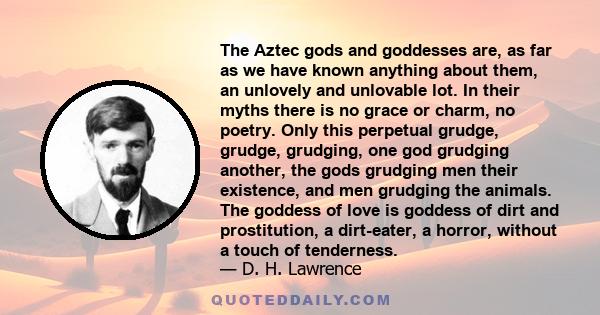 The Aztec gods and goddesses are, as far as we have known anything about them, an unlovely and unlovable lot. In their myths there is no grace or charm, no poetry. Only this perpetual grudge, grudge, grudging, one god