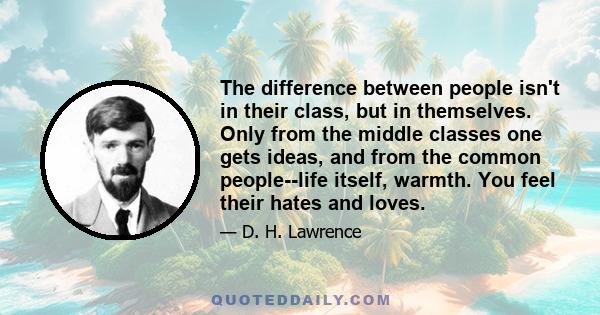 The difference between people isn't in their class, but in themselves. Only from the middle classes one gets ideas, and from the common people--life itself, warmth. You feel their hates and loves.