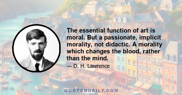 The essential function of art is moral. But a passionate, implicit morality, not didactic. A morality which changes the blood, rather than the mind.