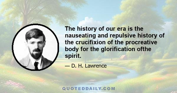 The history of our era is the nauseating and repulsive history of the crucifixion of the procreative body for the glorification ofthe spirit.