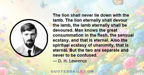 The lion shall never lie down with the lamb. The lion eternally shall devour the lamb, the lamb eternally shall be devoured. Man knows the great consummation in the flesh, the sensual ecstasy, and that is eternal. Also