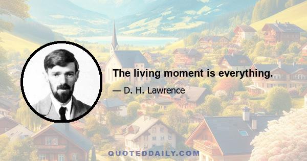 The living moment is everything.