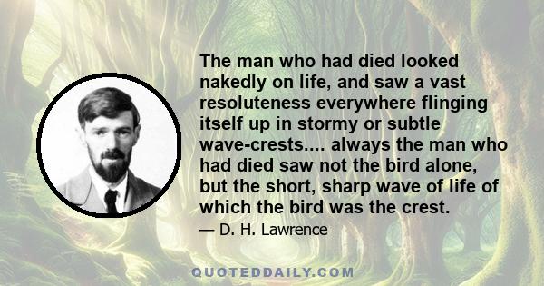 The man who had died looked nakedly on life, and saw a vast resoluteness everywhere flinging itself up in stormy or subtle wave-crests.... always the man who had died saw not the bird alone, but the short, sharp wave of 