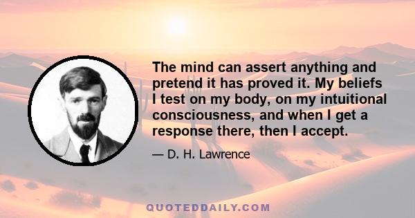 The mind can assert anything and pretend it has proved it. My beliefs I test on my body, on my intuitional consciousness, and when I get a response there, then I accept.