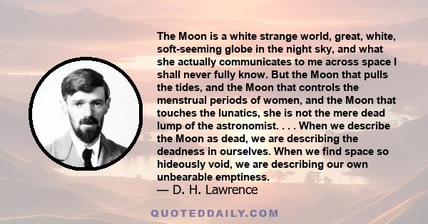 The Moon is a white strange world, great, white, soft-seeming globe in the night sky, and what she actually communicates to me across space I shall never fully know. But the Moon that pulls the tides, and the Moon that