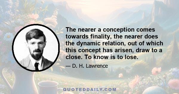 The nearer a conception comes towards finality, the nearer does the dynamic relation, out of which this concept has arisen, draw to a close. To know is to lose.