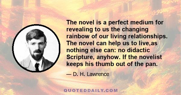 The novel is a perfect medium for revealing to us the changing rainbow of our living relationships. The novel can help us to live,as nothing else can: no didactic Scripture, anyhow. If the novelist keeps his thumb out