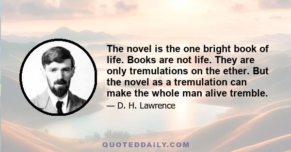 The novel is the one bright book of life. Books are not life. They are only tremulations on the ether. But the novel as a tremulation can make the whole man alive tremble.