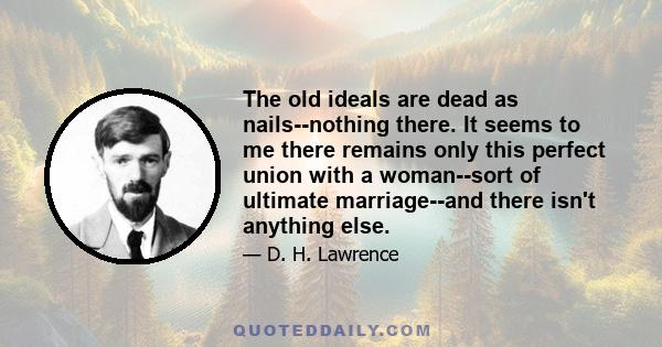 The old ideals are dead as nails--nothing there. It seems to me there remains only this perfect union with a woman--sort of ultimate marriage--and there isn't anything else.