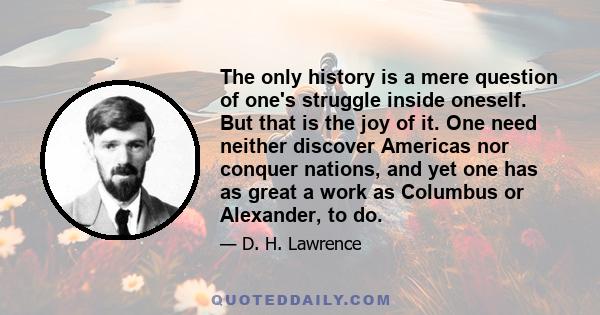 The only history is a mere question of one's struggle inside oneself. But that is the joy of it. One need neither discover Americas nor conquer nations, and yet one has as great a work as Columbus or Alexander, to do.