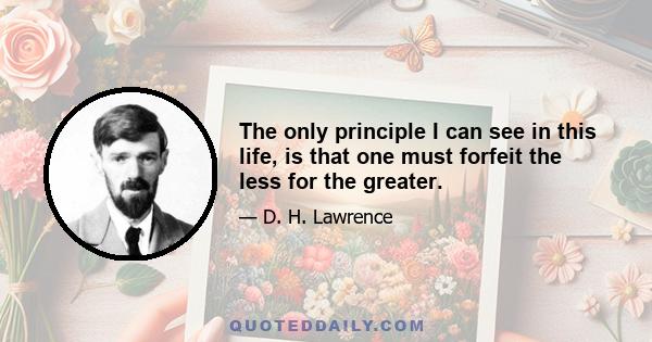 The only principle I can see in this life, is that one must forfeit the less for the greater.