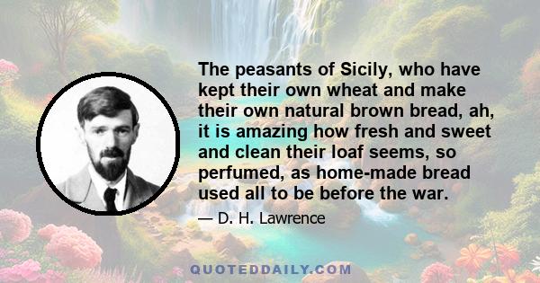 The peasants of Sicily, who have kept their own wheat and make their own natural brown bread, ah, it is amazing how fresh and sweet and clean their loaf seems, so perfumed, as home-made bread used all to be before the