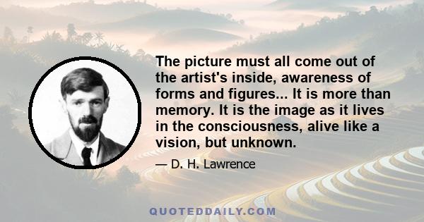 The picture must all come out of the artist's inside, awareness of forms and figures... It is more than memory. It is the image as it lives in the consciousness, alive like a vision, but unknown.