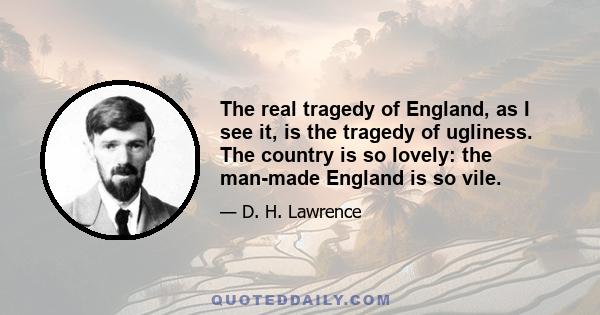 The real tragedy of England, as I see it, is the tragedy of ugliness. The country is so lovely: the man-made England is so vile.