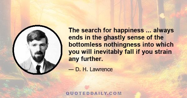 The search for happiness ... always ends in the ghastly sense of the bottomless nothingness into which you will inevitably fall if you strain any further.