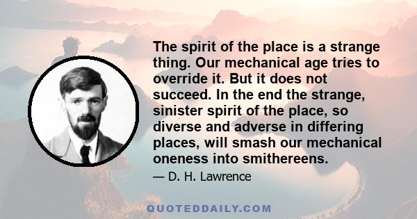 The spirit of the place is a strange thing. Our mechanical age tries to override it. But it does not succeed. In the end the strange, sinister spirit of the place, so diverse and adverse in differing places, will smash