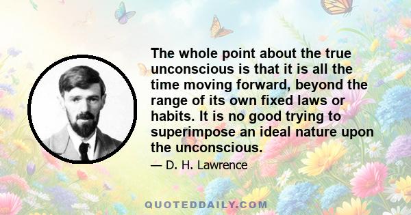 The whole point about the true unconscious is that it is all the time moving forward, beyond the range of its own fixed laws or habits. It is no good trying to superimpose an ideal nature upon the unconscious.