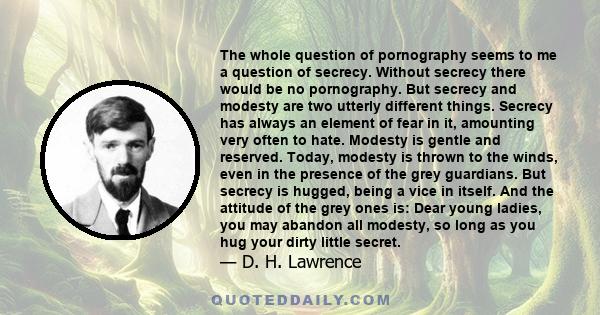 The whole question of pornography seems to me a question of secrecy. Without secrecy there would be no pornography. But secrecy and modesty are two utterly different things. Secrecy has always an element of fear in it,