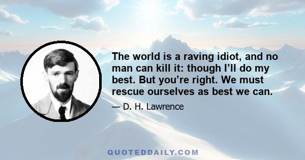 The world is a raving idiot, and no man can kill it: though I’ll do my best. But you’re right. We must rescue ourselves as best we can.