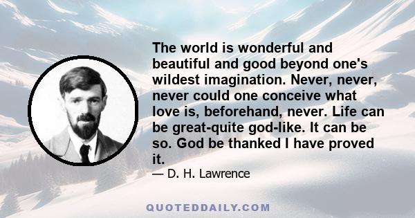 The world is wonderful and beautiful and good beyond one's wildest imagination. Never, never, never could one conceive what love is, beforehand, never. Life can be great-quite god-like. It can be so. God be thanked I