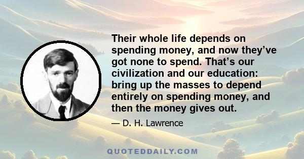 Their whole life depends on spending money, and now they’ve got none to spend. That’s our civilization and our education: bring up the masses to depend entirely on spending money, and then the money gives out.