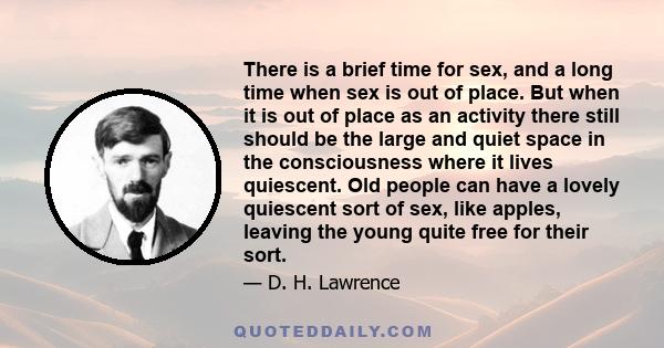 There is a brief time for sex, and a long time when sex is out of place. But when it is out of place as an activity there still should be the large and quiet space in the consciousness where it lives quiescent. Old