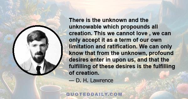 There is the unknown and the unknowable which propounds all creation. This we cannot love , we can only accept it as a term of our own limitation and ratification. We can only know that from the unknown, profound