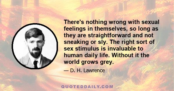 There's nothing wrong with sexual feelings in themselves, so long as they are straightforward and not sneaking or sly. The right sort of sex stimulus is invaluable to human daily life. Without it the world grows grey.