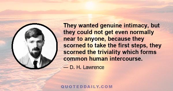 They wanted genuine intimacy, but they could not get even normally near to anyone, because they scorned to take the first steps, they scorned the triviality which forms common human intercourse.