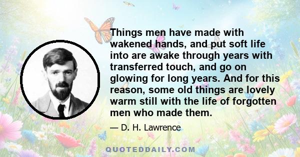 Things men have made with wakened hands, and put soft life into are awake through years with transferred touch, and go on glowing for long years. And for this reason, some old things are lovely warm still with the life